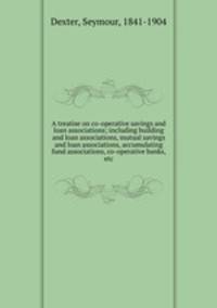A treatise on co-operative savings and loan associations; including building and loan associations, mutual savings and loan associations, accumulating fund associations, co-operative banks, etc