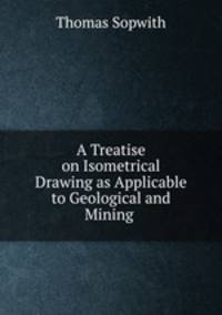 A Treatise on Isometrical Drawing as Applicable to Geological and Mining .