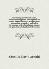 Anweisung zur rechen-kunst, worinnen die species und regel de tri, sowol recta als inversa, simplex und composita, besonders multiplex in gantzen und gebrochenen zahlen auf gemeine art abgehandelt worden: