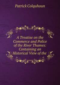 A Treatise on the Commerce and Police of the River Thames: Containing an Historical View of the .