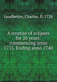 A treatise of eclipses for 26 years: commencing anno 1715. Ending anno 1740