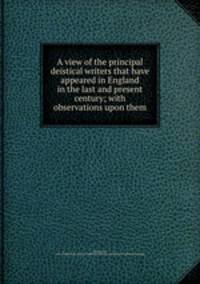 A view of the principal deistical writers that have appeared in England in the last and present century; with observations upon them