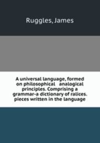 A universal language, formed on philosophical & analogical principles. Comprising a grammar-a dictionary of ralices.& pieces written in the language