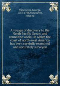 A voyage of discovery to the North Pacific Ocean, and round the world; in which the coast of north-west America has been carefully examined and accurately surveyed