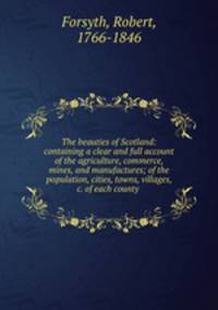 The beauties of Scotland: containing a clear and full account of the agriculture, commerce, mines, and manufactures; of the population, cities, towns, villages, &c. of each county