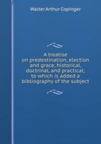 A treatise on predestination, election and grace, historical, doctrinal, and practical; to which is added a bibliography of the subject