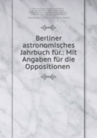 Berliner astronomisches Jahrbuch fur.: Mit Angaben fur die Oppositionen .