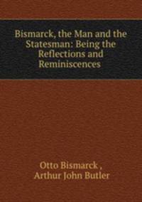Bismarck, the Man and the Statesman: Being the Reflections and Reminiscences .
