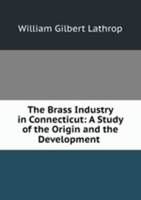 The Brass Industry in Connecticut: A Study of the Origin and the Development .