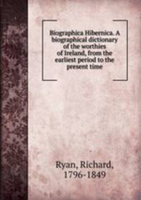 Biographica Hibernica. A biographical dictionary of the worthies of Ireland, from the earliest period to the present time