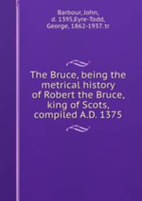 The Bruce, being the metrical history of Robert the Bruce, king of Scots, compiled A.D. 1375