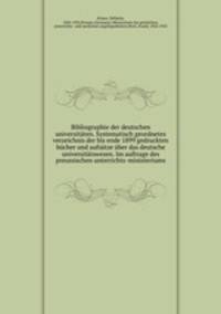Bibliographie der deutschen universitaten. Systematisch geordnetes verzeichnis der bis ende 1899 gedruckten bucher und aufsatze uber das deutsche universitatswesen. Im auftrage des preussischen unterrichts-ministeriums