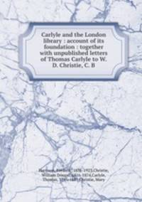 Carlyle and the London library : account of its foundation : together with unpublished letters of Thomas Carlyle to W. D. Christie, C. B.