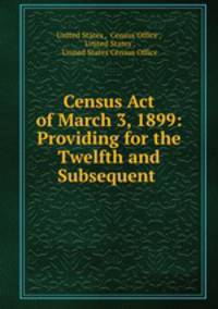 Census Act of March 3, 1899: Providing for the Twelfth and Subsequent .
