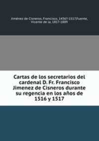 Cartas de los secretarios del cardenal D. Fr. Francisco Jimenez de Cisneros durante su regencia en los anos de 1516 y 1517
