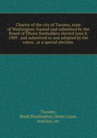 Charter of the city of Tacoma, state of Washington, framed and submitted by the Board of fifteen freeholders elected June 8, 1909 . and submitted to and adopted by the voters . at a special election