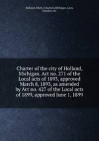 Charter of the city of Holland, Michigan. Act no. 271 of the Local acts of 1893, approved March 8, 1893, as amended by Act no. 427 of the Local acts of 1899, approved June 1, 1899