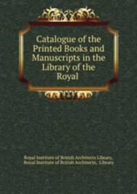 Catalogue of the Printed Books and Manuscripts in the Library of the Royal .