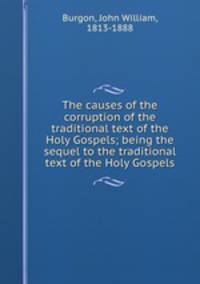 The causes of the corruption of the traditional text of the Holy Gospels; being the sequel to the traditional text of the Holy Gospels