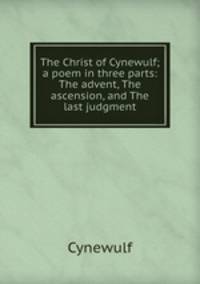 The Christ of Cynewulf; a poem in three parts: The advent, The ascension, and The last judgment