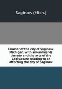 Charter of the city of Saginaw, Michigan, with amendments thereto and the acts of the Legislature relating to or affecting the city of Saginaw
