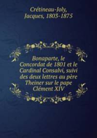 Bonaparte, le Concordat de 1801 et le Cardinal Consalvi, suivi des deux lettres au pere Theiner sur le pape Clement XIV