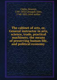 The cabinet of arts, or, General instructor in arts, science, trade, practical machinery, the means of preserving human life, and political economy