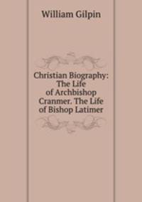 Christian Biography: The Life of Archbishop Cranmer. The Life of Bishop Latimer