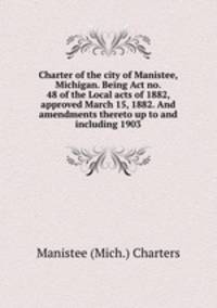 Charter of the city of Manistee, Michigan. Being Act no. 48 of the Local acts of 1882, approved March 15, 1882. And amendments thereto up to and including 1903