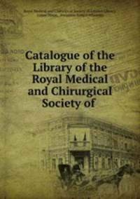 Catalogue of the Library of the Royal Medical and Chirurgical Society of .