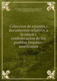 Coleccion de ensayos i documentos relativos a la union i confederacion de los pueblos hispano-americanos