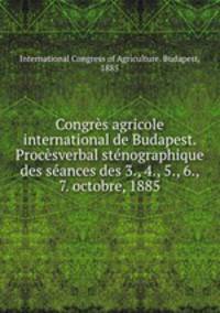 Congres agricole international de Budapest. Procesverbal stenographique des seances des 3., 4., 5., 6., 7. octobre, 1885