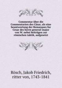 Commentar uber die Commentarien des Casar, als eine beantwortung der Remarques fur Cesar des herrn general-major von W. nebst beitragen zur romischen taktik, aufgesetzt