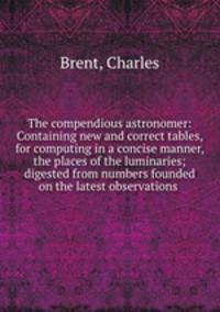 The compendious astronomer: Containing new and correct tables, for computing in a concise manner, the places of the luminaries; digested from numbers founded on the latest observations