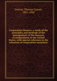 Corporation finance; a study of the principles and methods of the management of the finances of corporations in the United States; with special reference to the valuation of corporation securities;