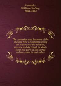 The connexion and harmony of the Old and New Testaments: being an inquiry into the relation, literary and doctrinal, in which these two parts of the sacred volume stand to each other