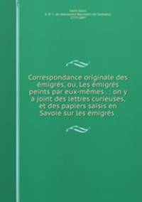 Correspondance originale des emigres, ou, Les emigres peints par eux-memes . : on y a joint des lettres curieuses, et des papiers saisis en Savoie sur les emigres