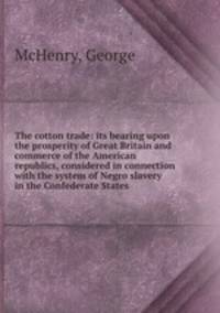 The cotton trade: its bearing upon the prosperity of Great Britain and commerce of the American republics, considered in connection with the system of Negro slavery in the Confederate States