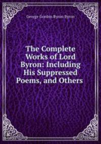 The Complete Works of Lord Byron: Including His Suppressed Poems, and Others .