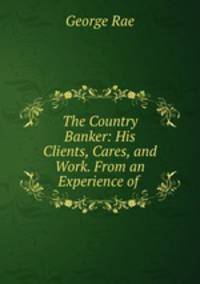 The Country Banker: His Clients, Cares, and Work. From an Experience of .