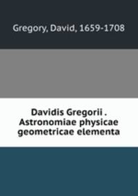Davidis Gregorii . Astronomiae physicae & geometricae elementa