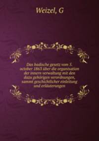 Das badische gesetz vom 5. october 1863 uber die organisation der innern verwaltung mit den dazu gehorigen verordnungen, sammt geschichtlicher einleitung und erlauterungen
