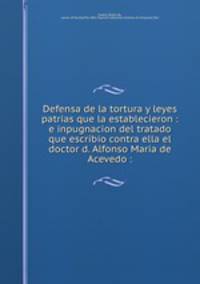 Defensa de la tortura y leyes patrias que la establecieron : e inpugnacion del tratado que escribio contra ella el doctor d. Alfonso Maria de Acevedo :