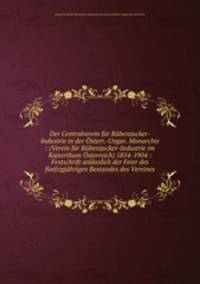 Der Centralverein fur Rubenzucker-Industrie in der Osterr.-Ungar. Monarchie : (Verein fur Rubenzucker-Industrie im Kaiserthum Osterreich) 1854-1904 : Festschrift anlasslich der Feier des funfzigjahrigen Bestandes des Vereines