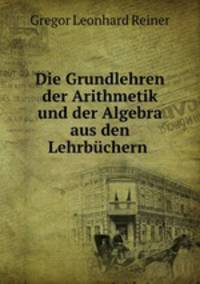Die Grundlehren der Arithmetik und der Algebra aus den Lehrbuchern .