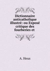 Dictionnaire anticatholique illustre: ou Expose critique des fourberies et .