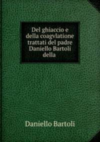 Del ghiaccio e della coagvlatione trattati del padre Daniello Bartoli della .