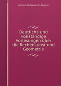 Deutliche und vollstandige Vorlesungen uber die Rechenkunst und Geometrie.