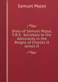 Diary of Samuel Pepys, F.R.S.: Secretary to the Admirality in the Reigns of Charles II & James II.