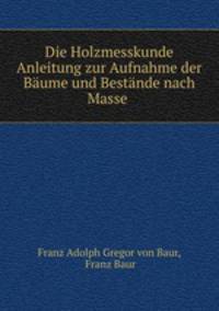 Die Holzmesskunde Anleitung zur Aufnahme der Baume und Bestande nach Masse .